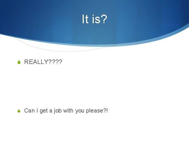 It is? S REALLY? ? S Can I get a job with you please?