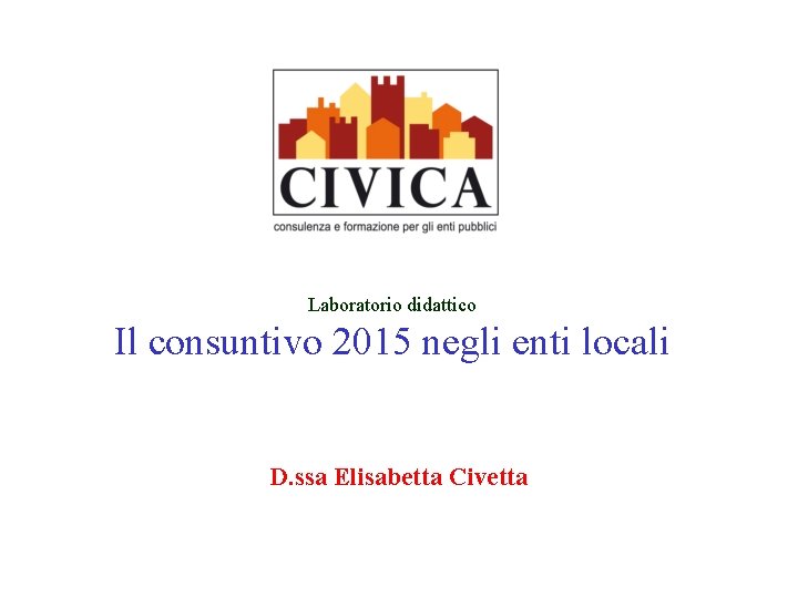 Laboratorio didattico Il consuntivo 2015 negli enti locali D. ssa Elisabetta Civetta 