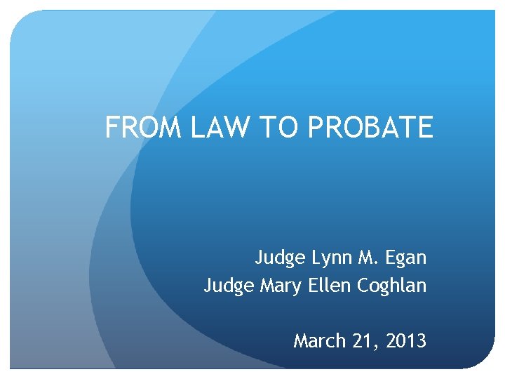 FROM LAW TO PROBATE Judge Lynn M. Egan Judge Mary Ellen Coghlan March 21,