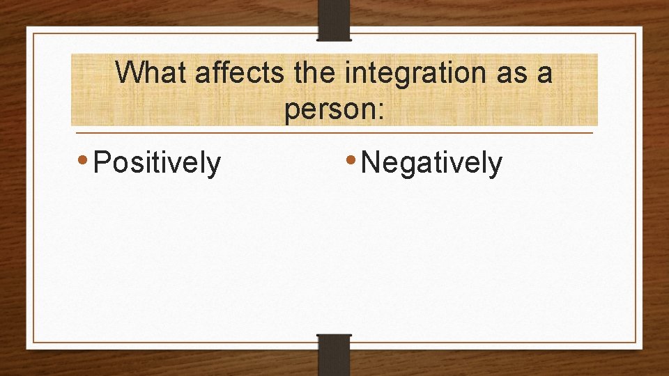 What affects the integration as a person: • Positively • Negatively 