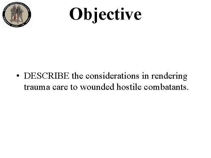 Objective • DESCRIBE the considerations in rendering trauma care to wounded hostile combatants. 