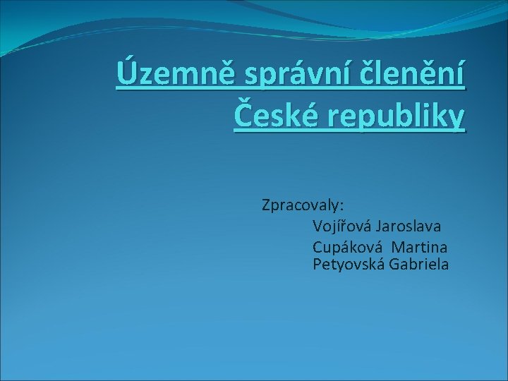 Územně správní členění České republiky Zpracovaly: Vojířová Jaroslava Cupáková Martina Petyovská Gabriela 