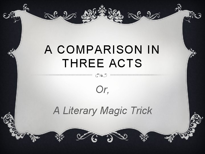 A COMPARISON IN THREE ACTS Or, A Literary Magic Trick A COMPARISON IN THREE ACTS Or, A Literary Magic Trick