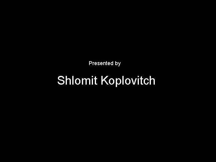 Presented by Shlomit Koplovitch 