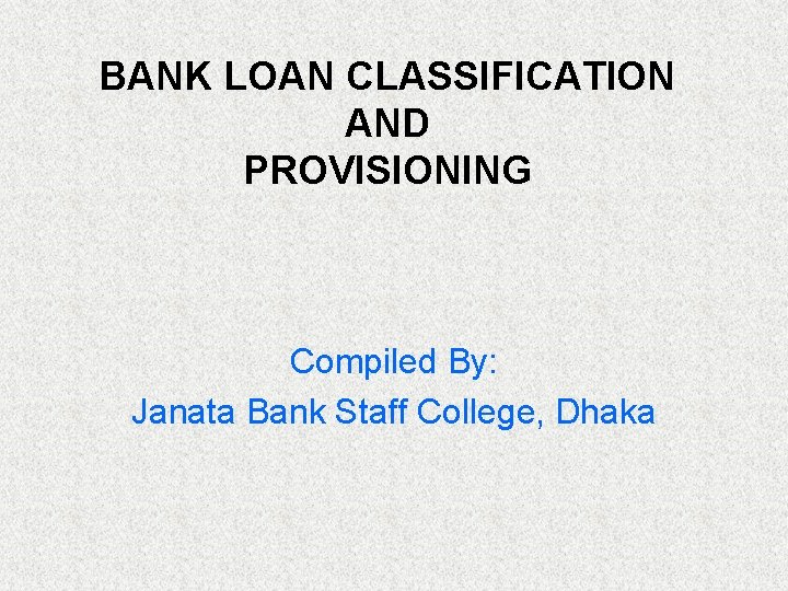 BANK LOAN CLASSIFICATION AND PROVISIONING Compiled By: Janata Bank Staff College, Dhaka 