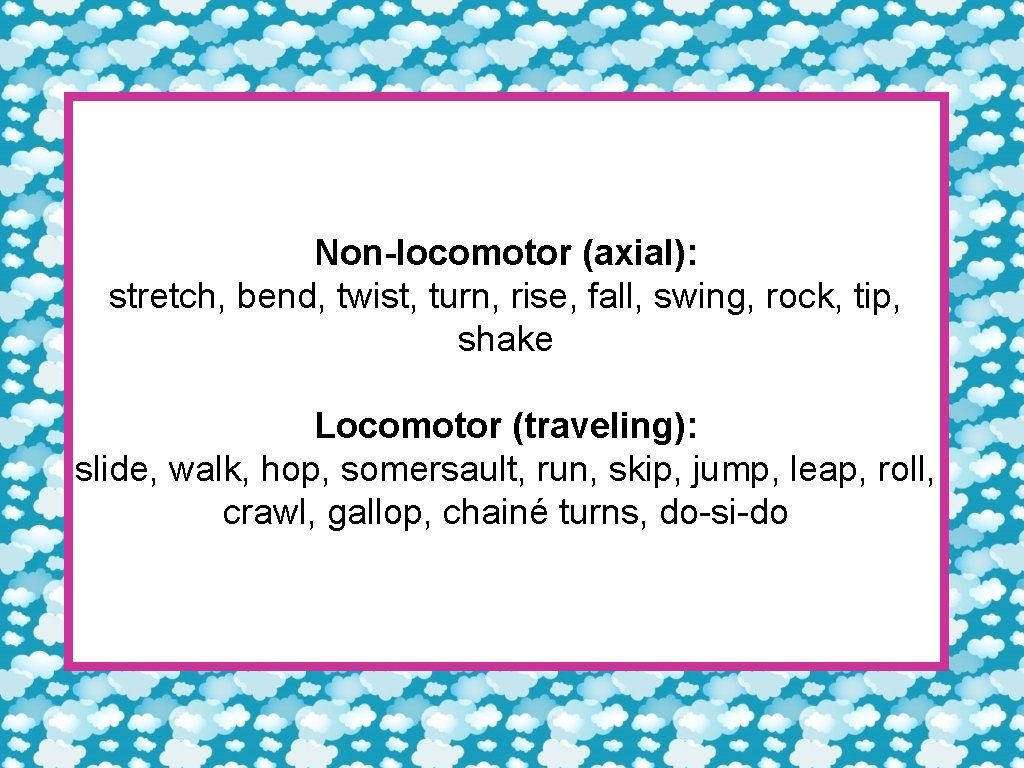 Non-locomotor (axial): stretch, bend, twist, turn, rise, fall, swing, rock, tip, shake Locomotor (traveling):