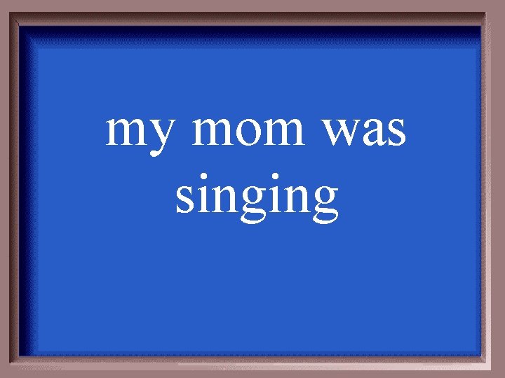 my mom was singing 
