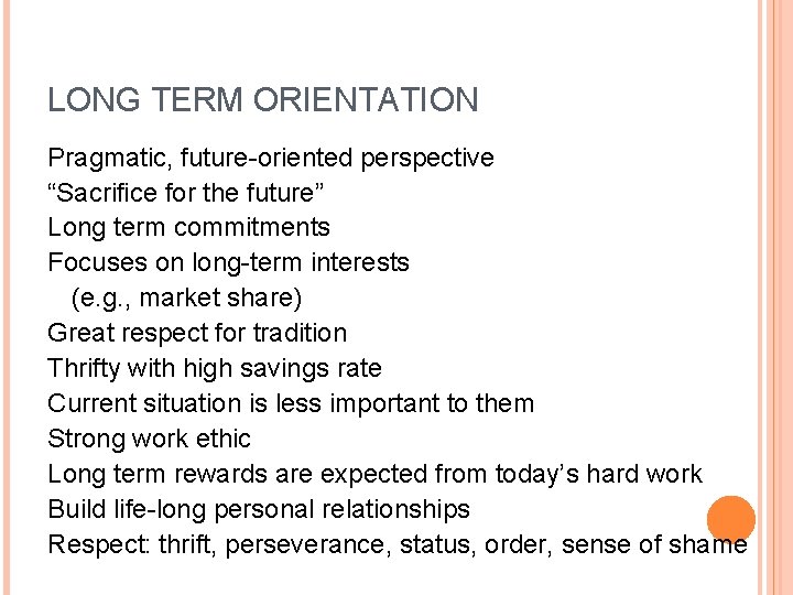 LONG TERM ORIENTATION Pragmatic, future-oriented perspective “Sacrifice for the future” Long term commitments Focuses