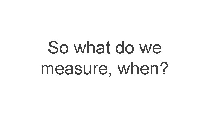 So what do we measure, when? So what do we measure, when?
