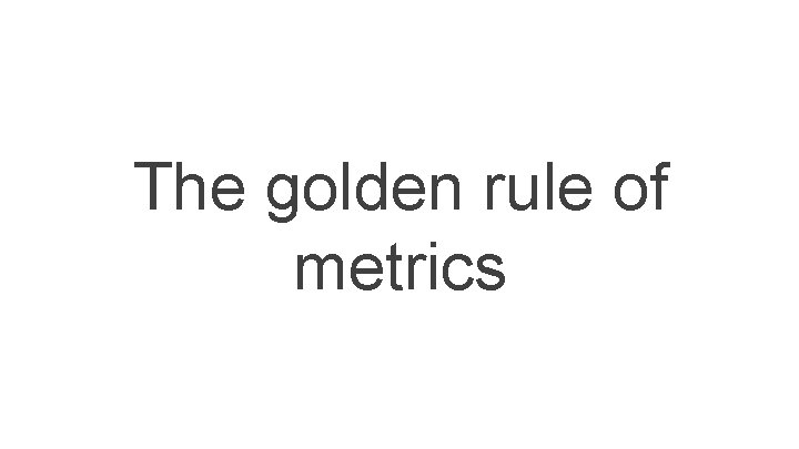 The golden rule of metrics The golden rule of metrics