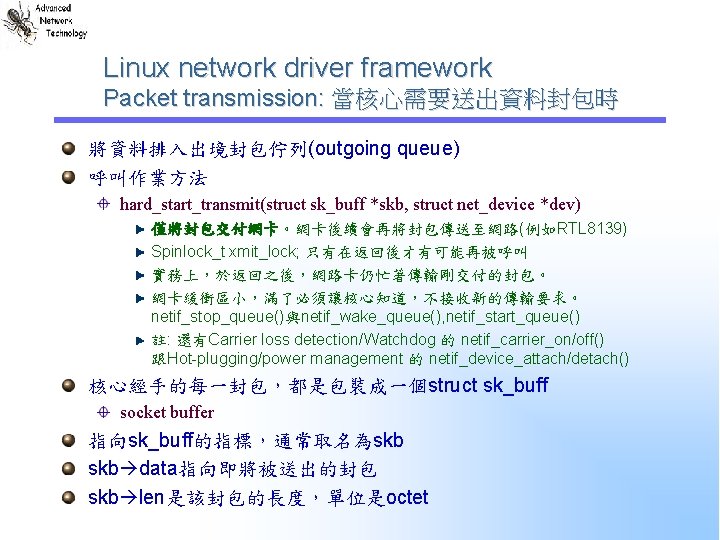 Linux network driver framework Packet transmission: 當核心需要送出資料封包時 將資料排入出境封包佇列(outgoing queue) 呼叫作業方法 hard_start_transmit(struct sk_buff *skb, struct Linux network driver framework Packet transmission: 當核心需要送出資料封包時 將資料排入出境封包佇列(outgoing queue) 呼叫作業方法 hard_start_transmit(struct sk_buff *skb, struct