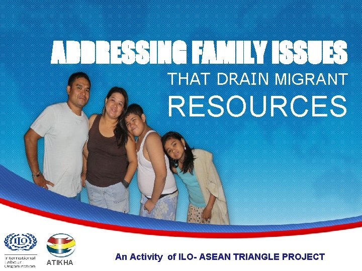 ADDRESSING FAMILY ISSUES THAT DRAIN MIGRANT RESOURCES ATIKHA An Activity of ILO- ASEAN TRIANGLE