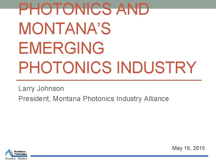 PHOTONICS AND MONTANA’S EMERGING PHOTONICS INDUSTRY Larry Johnson President, Montana Photonics Industry Alliance May