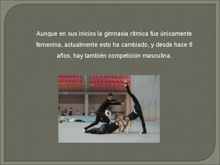 Aunque en sus inicios la gimnasia rítmica fue únicamente femenina, actualmente esto ha cambiado,
