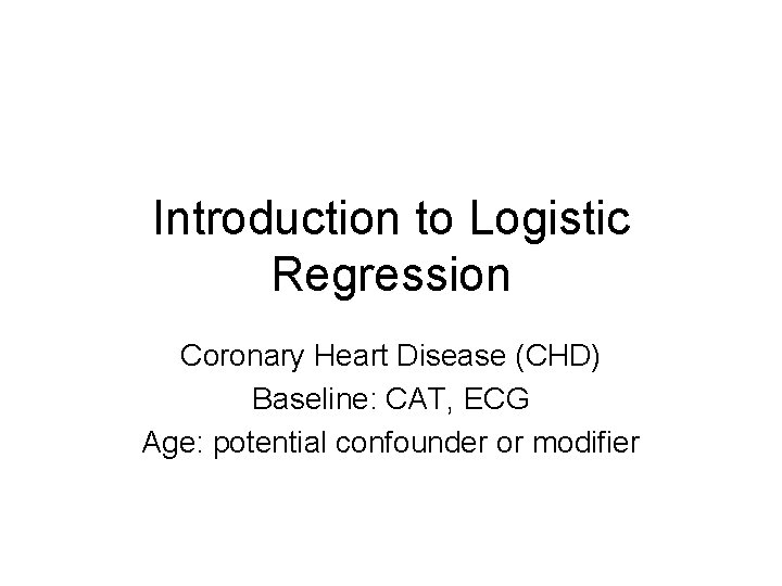 Introduction to Logistic Regression Coronary Heart Disease (CHD) Baseline: CAT, ECG Age: potential confounder