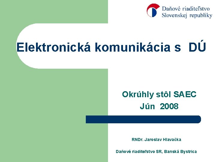 Elektronická komunikácia s DÚ Okrúhly stôl SAEC Jún 2008 RNDr. Jaroslav Hlavačka Daňové riaditeľstvo