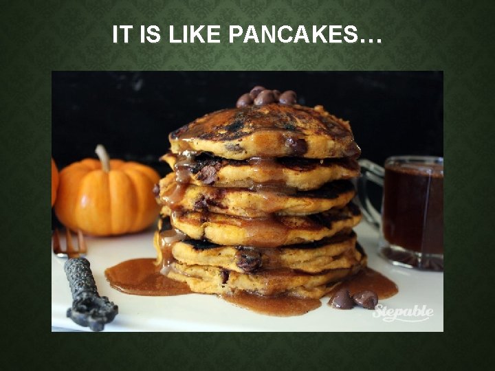 IT IS LIKE PANCAKES… IT IS LIKE PANCAKES…