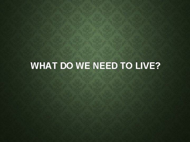 WHAT DO WE NEED TO LIVE? WHAT DO WE NEED TO LIVE?