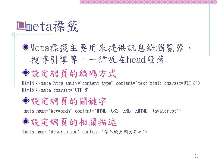 meta標籤 Meta標籤主要用來提供訊息給瀏覽器、 搜尋引擎等。一律放在head段落 設定網頁的編碼方式 Html 4：<meta http-equiv="content-type" content="text/html; charset=UTF-8"> Html 5：<meta charset="UTF-8"> 設定網頁的關鍵字 <meta