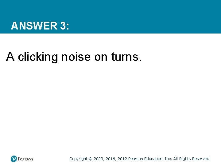 ANSWER 3: A clicking noise on turns. Copyright © 2020, 2016, 2012 Pearson Education,