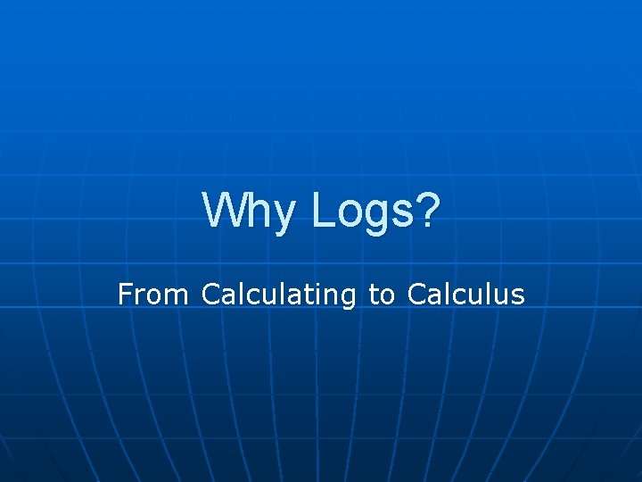 Why Logs? From Calculating to Calculus Why Logs? From Calculating to Calculus