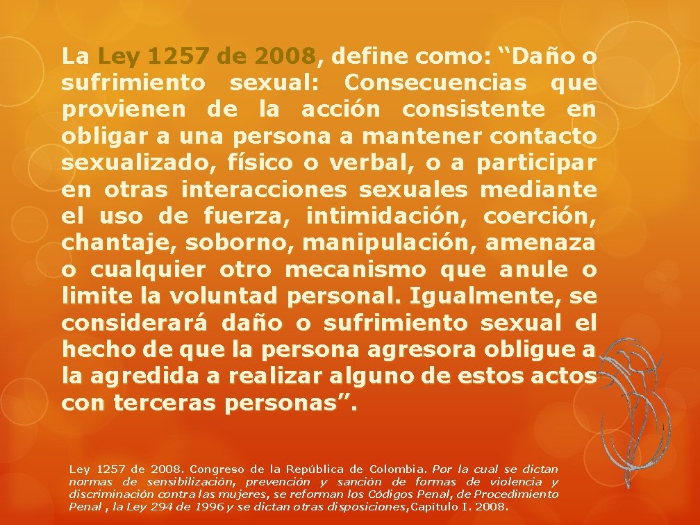 La Ley 1257 de 2008, define como: “Daño o sufrimiento sexual: Consecuencias que provienen