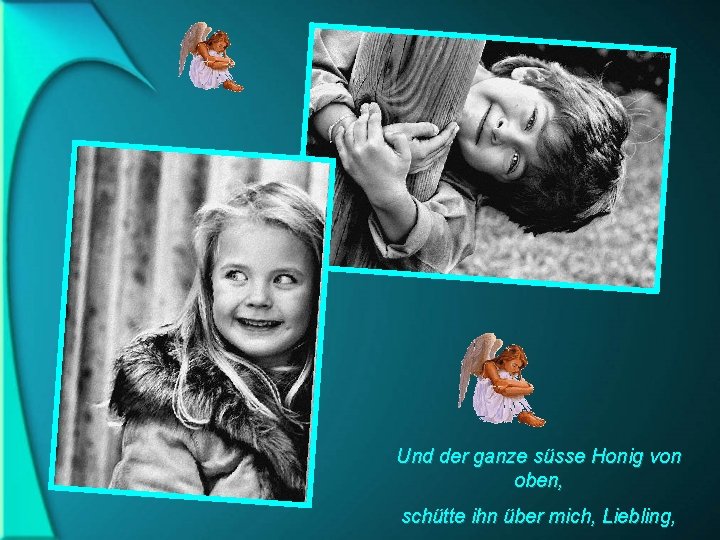 Und der ganze süsse Honig von oben, schütte ihn über mich, Liebling, 