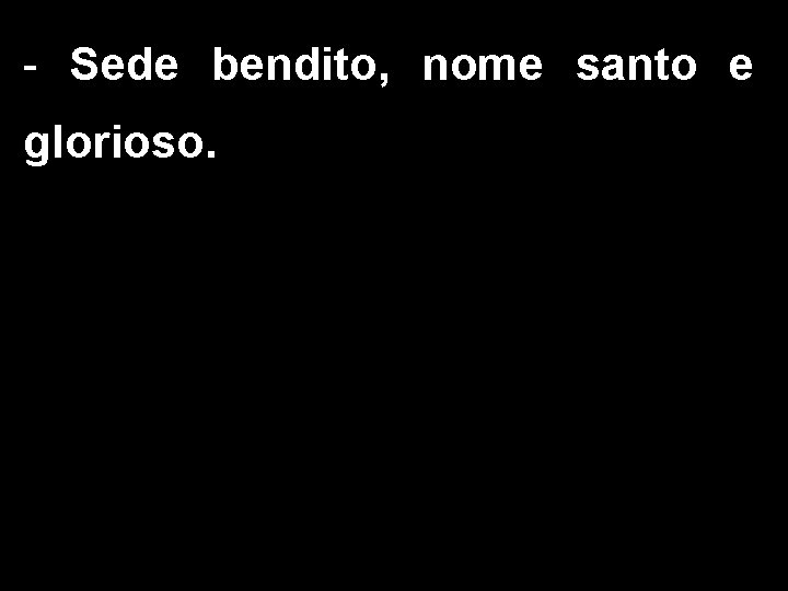 - Sede bendito, nome santo e glorioso. 