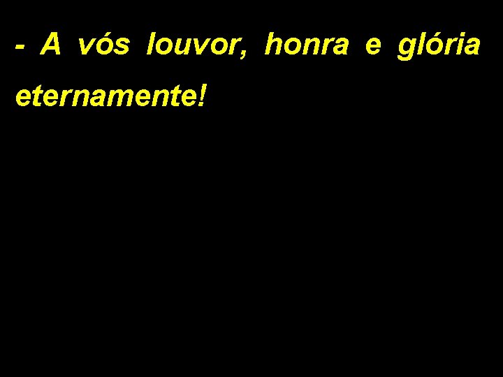 - A vós louvor, honra e glória eternamente! 