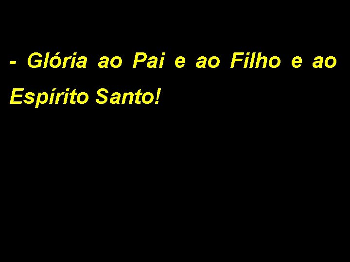 - Glória ao Pai e ao Filho e ao Espírito Santo! 