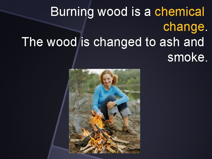 Burning wood is a chemical change. The wood is changed to ash and smoke.