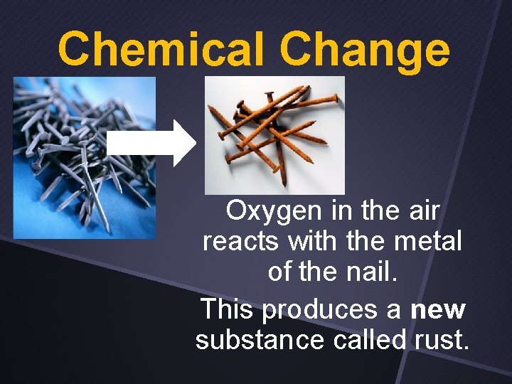 Chemical Change Oxygen in the air reacts with the metal of the nail. This