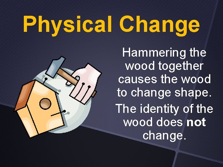 Physical Change Hammering the wood together causes the wood to change shape. The identity