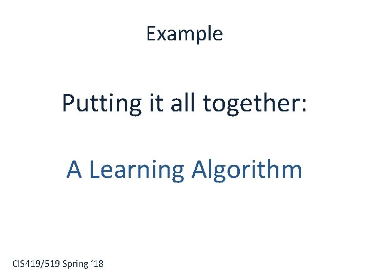 Example Putting it all together: A Learning Algorithm CIS 419/519 Spring ’ 18 