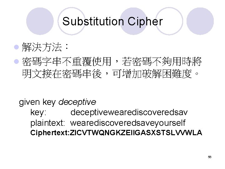 Substitution Cipher l 解決方法: l 密碼字串不重覆使用,若密碼不夠用時將 明文接在密碼串後,可增加破解困難度。 given key deceptive key: deceptivewearediscoveredsav plaintext: wearediscoveredsaveyourself Substitution Cipher l 解決方法: l 密碼字串不重覆使用,若密碼不夠用時將 明文接在密碼串後,可增加破解困難度。 given key deceptive key: deceptivewearediscoveredsav plaintext: wearediscoveredsaveyourself