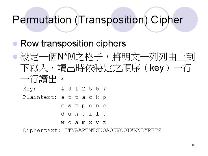 Permutation (Transposition) Cipher l Row transposition ciphers l 設定一個N*M之格子,將明文一列列由上到 下寫入,讀出時依特定之順序(key)一行 一行讀出。 Key: 4 3 Permutation (Transposition) Cipher l Row transposition ciphers l 設定一個N*M之格子,將明文一列列由上到 下寫入,讀出時依特定之順序(key)一行 一行讀出。 Key: 4 3
