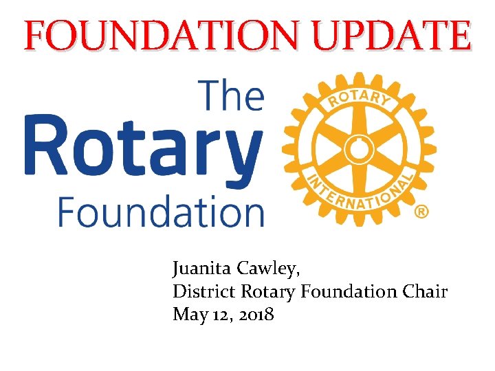 FOUNDATION UPDATE Juanita Cawley, District Rotary Foundation Chair May 12, 2018 