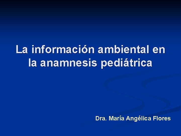 La información ambiental en la anamnesis pediátrica Dra. María Angélica Flores 
