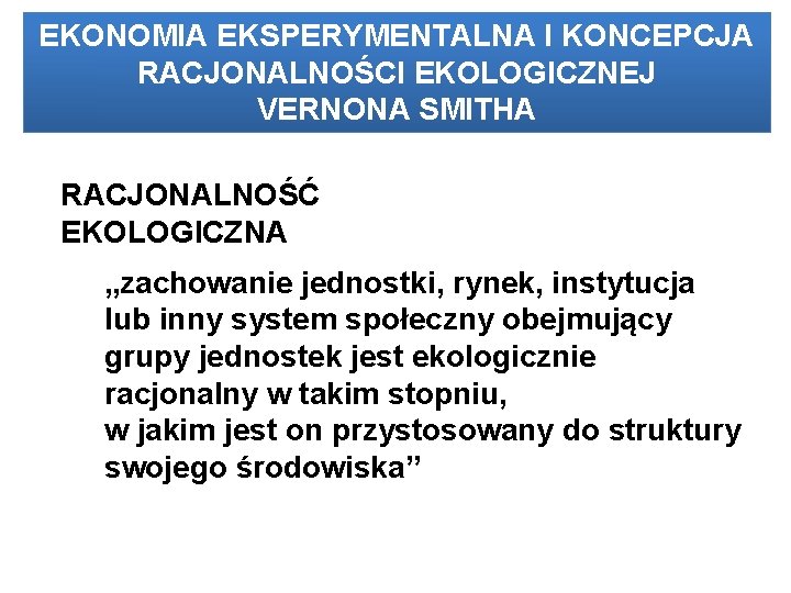 EKONOMIA EKSPERYMENTALNA I KONCEPCJA RACJONALNOŚCI EKOLOGICZNEJ VERNONA SMITHA RACJONALNOŚĆ EKOLOGICZNA „zachowanie jednostki, rynek, instytucja