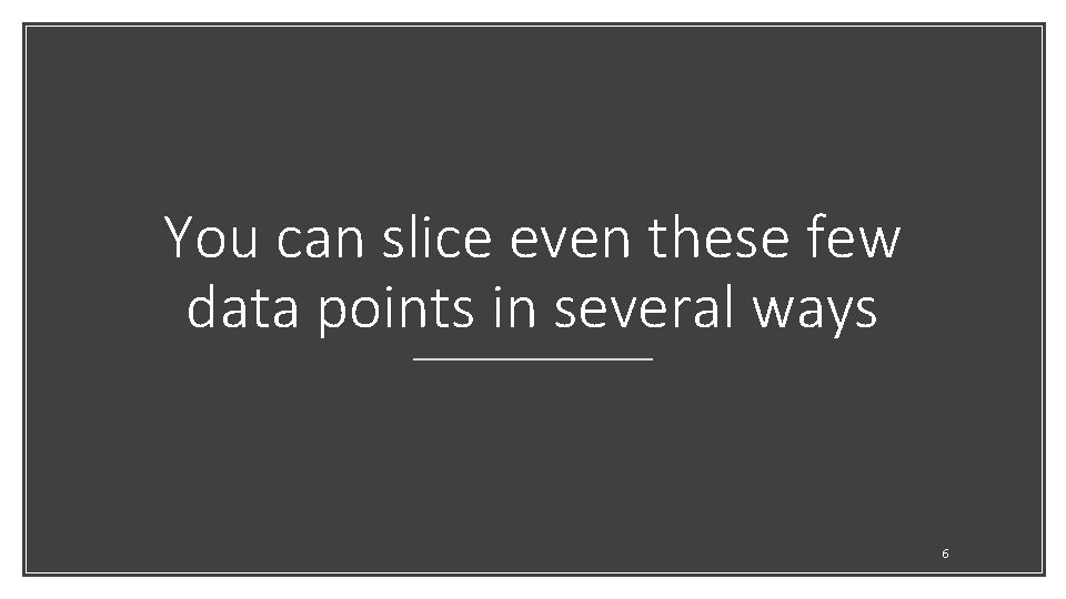 You can slice even these few data points in several ways 6 
