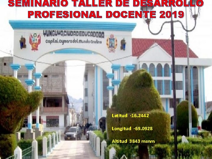 SEMINARIO TALLER DE DESARROLLO PROFESIONAL DOCENTE 2019 Latitud -16. 2442 Longitud -69. 0928 Altitud