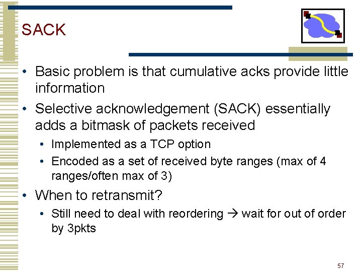SACK • Basic problem is that cumulative acks provide little information • Selective acknowledgement