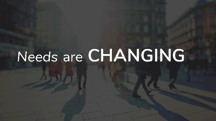 Needs are CHANGING 