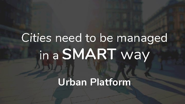 Cities need to be managed in a SMART way Urban Platform 