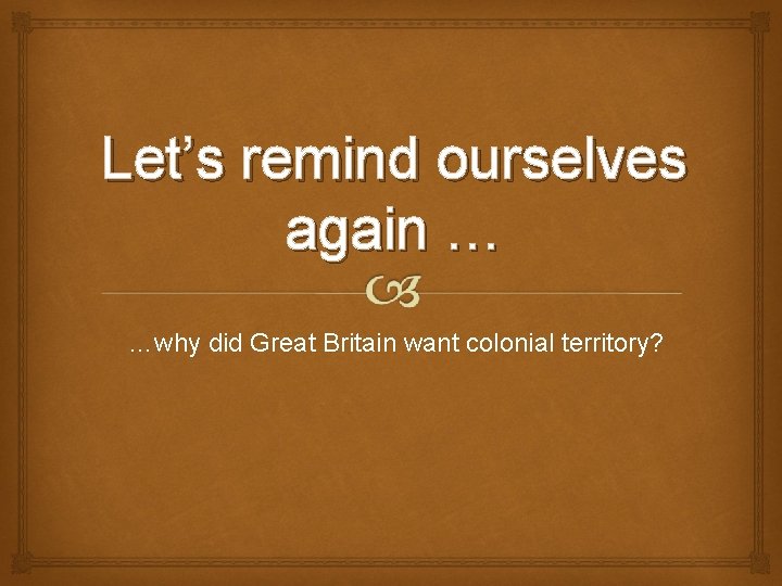 Let’s remind ourselves again … …why did Great Britain want colonial territory? 