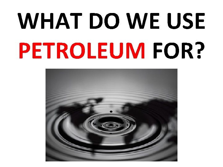 WHAT DO WE USE PETROLEUM FOR? 