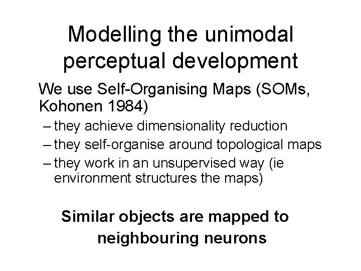 Modelling the unimodal perceptual development We use Self-Organising Maps (SOMs, Kohonen 1984) – they Modelling the unimodal perceptual development We use Self-Organising Maps (SOMs, Kohonen 1984) – they