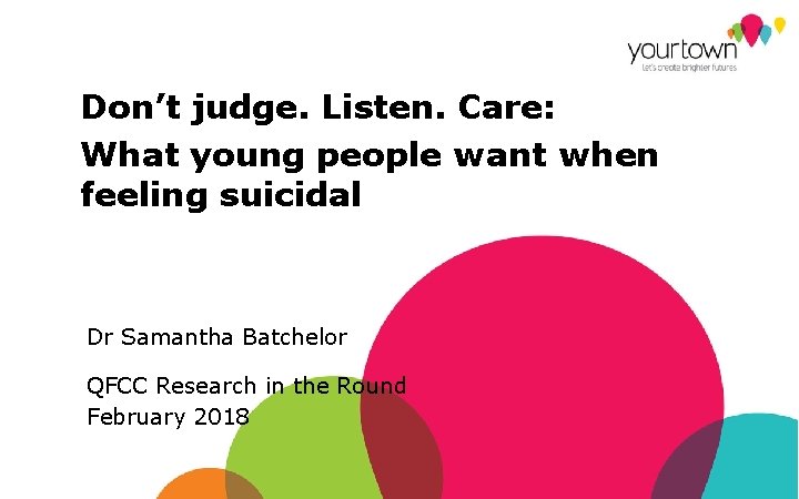 Don’t judge. Listen. Care: What young people want when feeling suicidal Dr Samantha Batchelor
