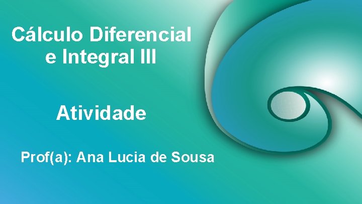 Cálculo Diferencial e Integral III Atividade Prof(a): Ana Lucia de Sousa 