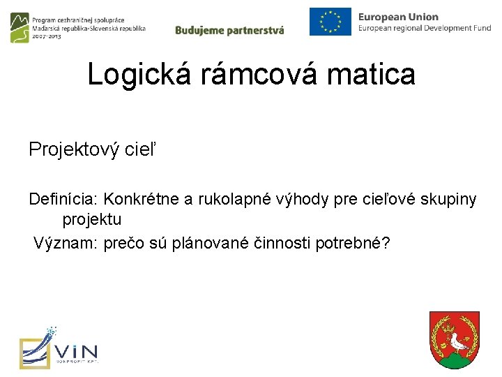 Logická rámcová matica Projektový cieľ Definícia: Konkrétne a rukolapné výhody pre cieľové skupiny projektu